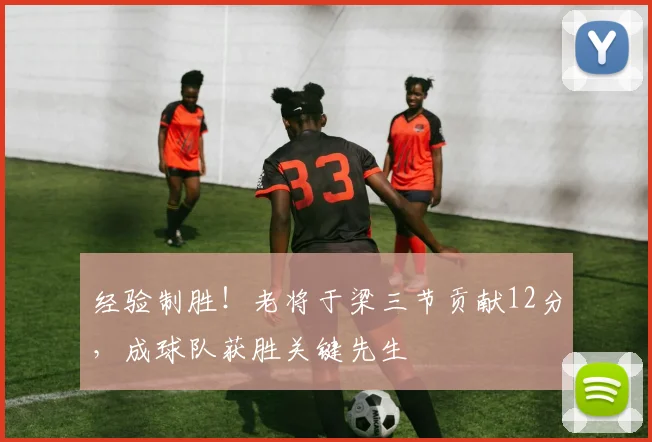 经验制胜！老将于梁三节贡献12分，成球队获胜关键先生