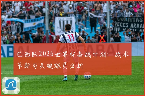 巴西队2026世界杯备战计划：战术革新与关键球员分析