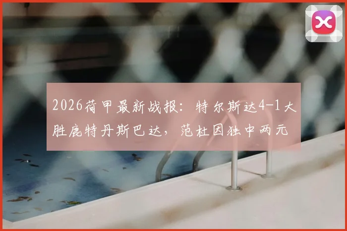2026荷甲最新战报:特尔斯达4-1大胜鹿特丹斯巴达,范杜因独中两元引爆全场,附比赛关键回顾与全场集锦