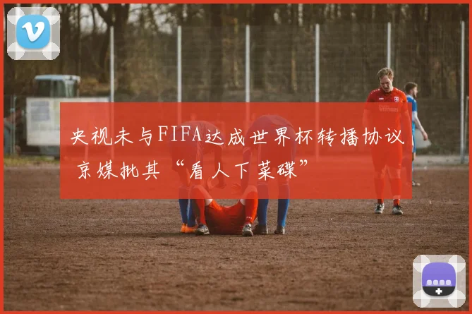 央视未与FIFA达成世界杯转播协议 京媒批其“看人下菜碟”