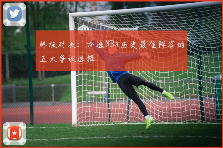 终极对决：评选NBA历史最佳阵容的五大争议选择