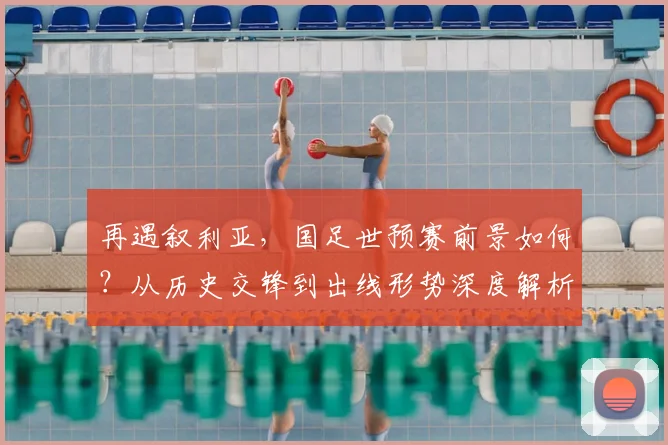 再遇叙利亚，国足世预赛前景如何？从历史交锋到出线形势深度解析