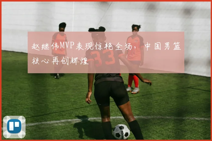 赵继伟MVP表现惊艳全场，中国男篮核心再创辉煌