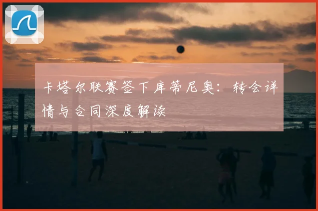 卡塔尔联赛签下库蒂尼奥：转会详情与合同深度解读