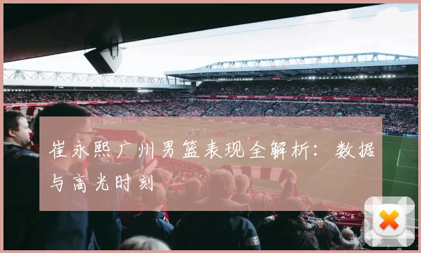 崔永熙广州男篮表现全解析：数据与高光时刻