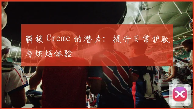 解锁 Creme 的潜力：提升日常护肤与烘焙体验