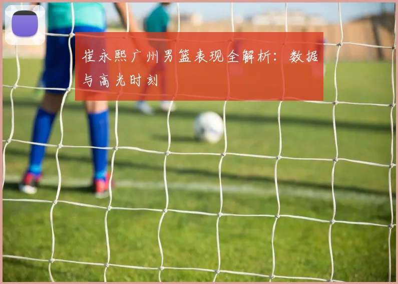 崔永熙广州男篮表现全解析：数据与高光时刻