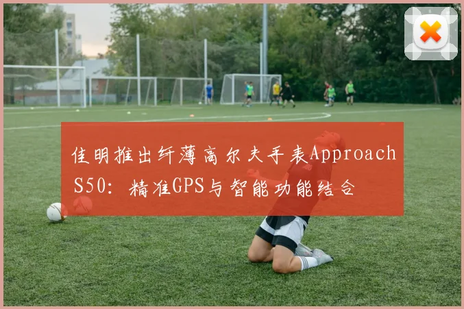 佳明推出纤薄高尔夫手表Approach S50：精准GPS与智能功能结合