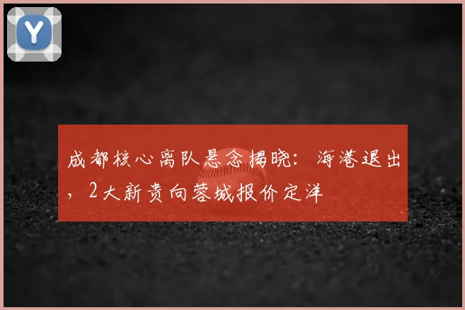 成都核心离队悬念揭晓：海港退出，2大新贵向蓉城报价定洋