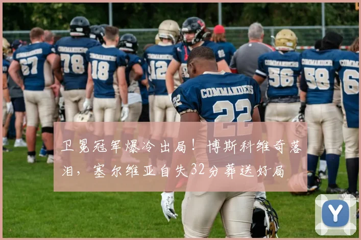 卫冕冠军爆冷出局！博斯科维奇落泪，塞尔维亚自失32分葬送好局