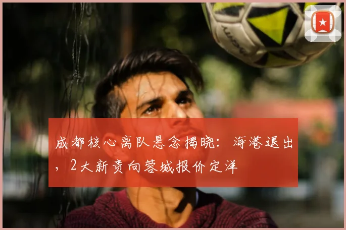 成都核心离队悬念揭晓：海港退出，2大新贵向蓉城报价定洋